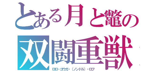 とある月と鼈の双闘重獣（ロロ・ゴウガ・（ノンドル）・ロフ　）