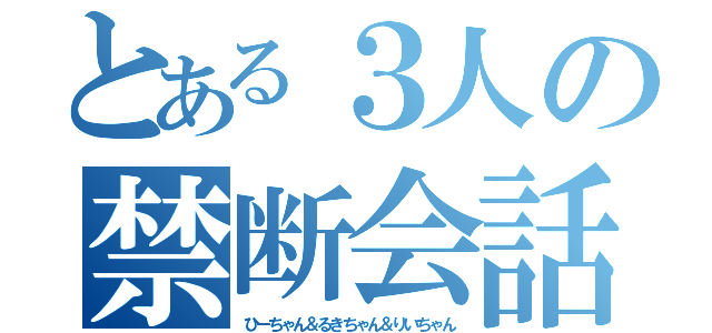 とある３人の禁断会話（ひーちゃん＆るきちゃん＆りいちゃん）