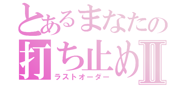 とあるまなたの打ち止めⅡ（ラストオーダー）