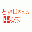 とある世界のの中心で（タスケテー）