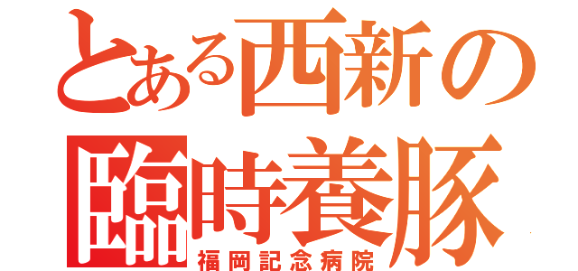 とある西新の臨時養豚場（福岡記念病院）