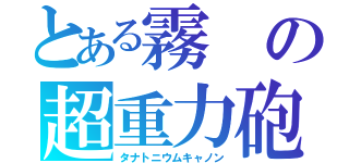 とある霧の超重力砲（タナトニウムキャノン）