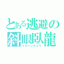 とある逃避の斜眼臥龍（イダハンチョウ）