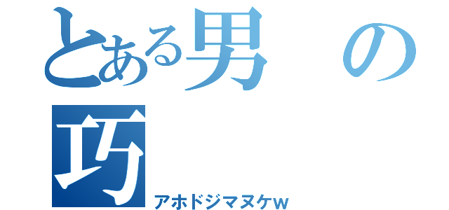 とある男の巧（アホドジマヌケｗ）