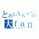 とあるＡＫＢヲタの大ｆａｎ（トップオタ）