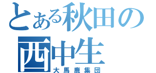 とある秋田の西中生（大馬鹿集団）