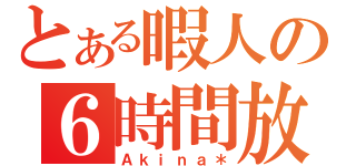 とある暇人の６時間放送（Ａｋｉｎａ＊）