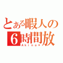 とある暇人の６時間放送（Ａｋｉｎａ＊）