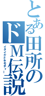 とある田所のドＭ伝説（イタイケドキモチィー）