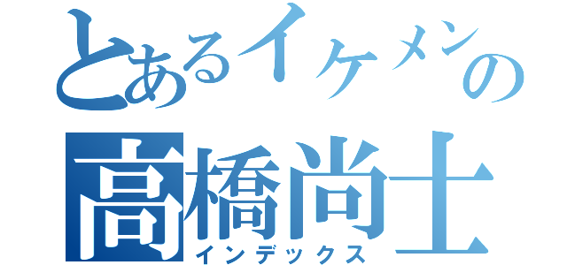 とあるイケメンの高橋尚士（インデックス）