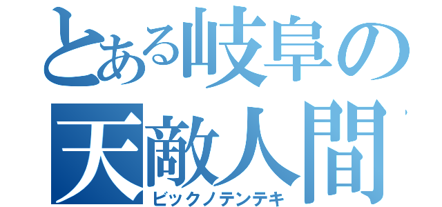 とある岐阜の天敵人間（ビックノテンテキ）