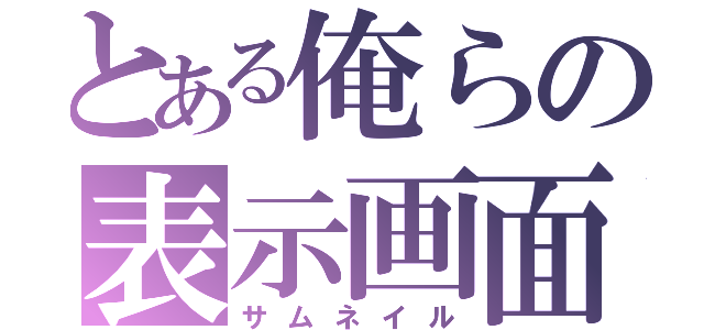 とある俺らの表示画面（サムネイル）