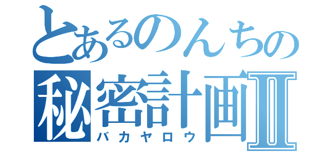 とあるのんちの秘密計画Ⅱ（バカヤロウ）