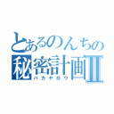 とあるのんちの秘密計画Ⅱ（バカヤロウ）