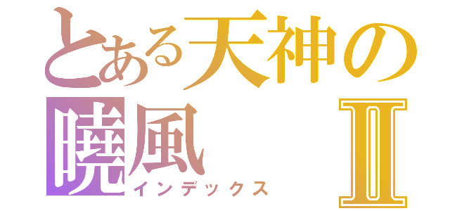 とある天神の曉風Ⅱ（インデックス）