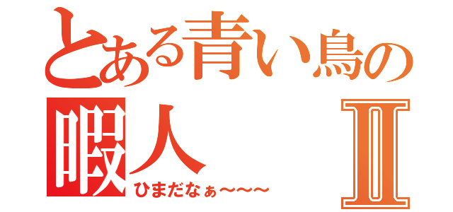 とある青い鳥の暇人Ⅱ（ひまだなぁ～～～）