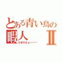 とある青い鳥の暇人Ⅱ（ひまだなぁ～～～）