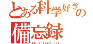 とある科学好きの備忘録（Ｅｐｉｃ Ｔｅａｍ Ｐｏｐ）