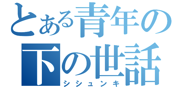 とある青年の下の世話（シシュンキ）