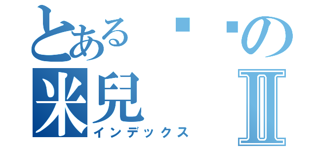 とあるㄘㄘの米兒Ⅱ（インデックス）