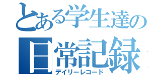 とある学生達の日常記録（デイリーレコード）