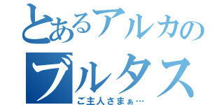 とあるアルカのブルタス（ご主人さまぁ…）