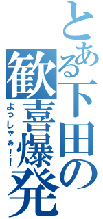 とある下田の歓喜爆発（よっしゃぁ！！）