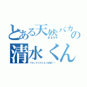 とある天然バカのの清水くん（ブラックリスト入り決定！！）