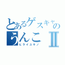 とあるゲスキャラのうんこⅡ（ヒライユキノ）