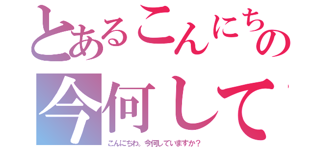 とあるこんにちわの今何していますか？（こんにちわ。今何していますか？）