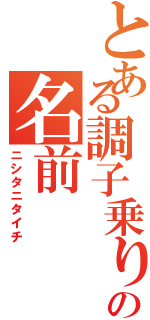 とある調子乗りの名前（ニシタニタイチ）