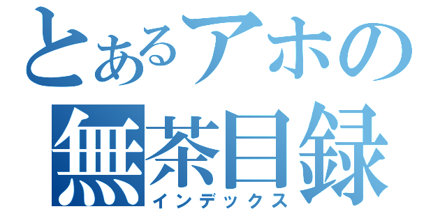 とあるアホの無茶目録（インデックス）