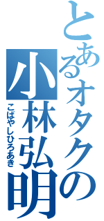 とあるオタクの小林弘明Ⅱ（こばやしひろあき）