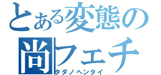 とある変態の尚フェチ（タダノヘンタイ）