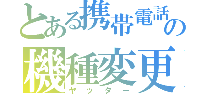 とある携帯電話の機種変更（ヤッター）