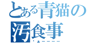 とある青猫の汚食事（ゔぁーーーー）