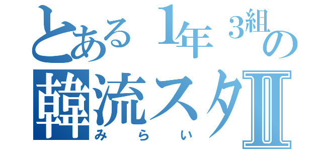 とある１年３組の韓流スターⅡ（みらい）