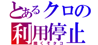 とあるクロの利用停止（焼くぞタコ）