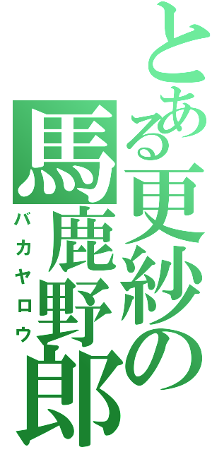 とある更紗の馬鹿野郎（バカヤロウ）