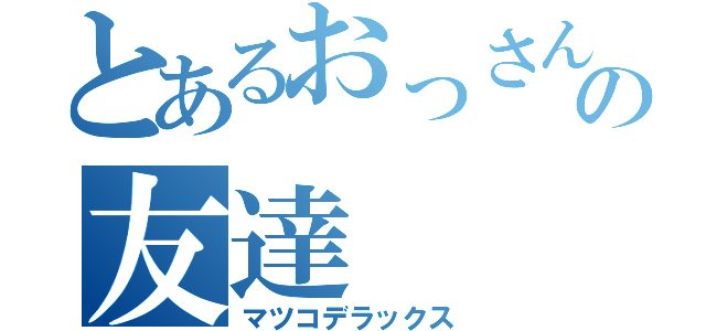 とあるおっさんの友達（マツコデラックス）