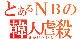 とあるＮＢの韓人虐殺（せかいへいわ）