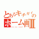 とあるキチガイのホーム画面Ⅱ（Ａｒｅ ｙｏｕ ｒｅａｄｙ？）