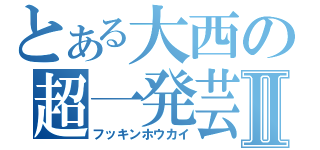 とある大西の超一発芸Ⅱ（フッキンホウカイ）