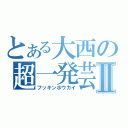 とある大西の超一発芸Ⅱ（フッキンホウカイ）