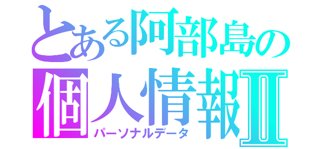 とある阿部島の個人情報Ⅱ（パーソナルデータ）