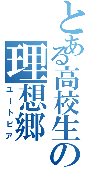 とある高校生の理想郷（ユートピア）