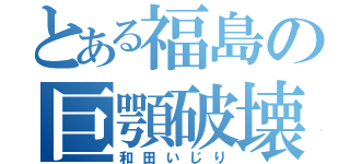 とある福島の巨顎破壊（和田いじり）