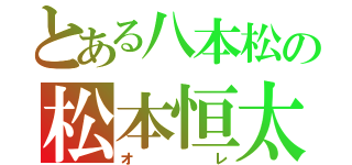 とある八本松の松本恒太（オ   レ）