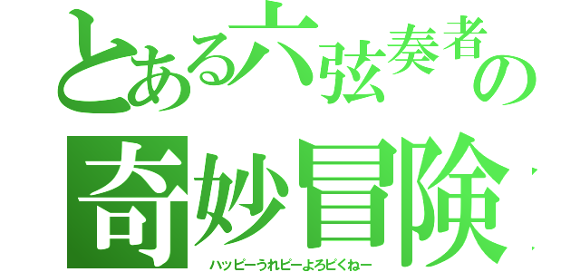 とある六弦奏者の奇妙冒険（　ハッピーうれピーよろピくねー）