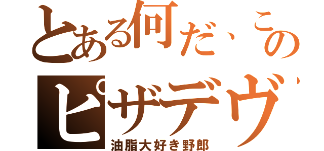 とある何だ、このピザデヴ（油脂大好き野郎）